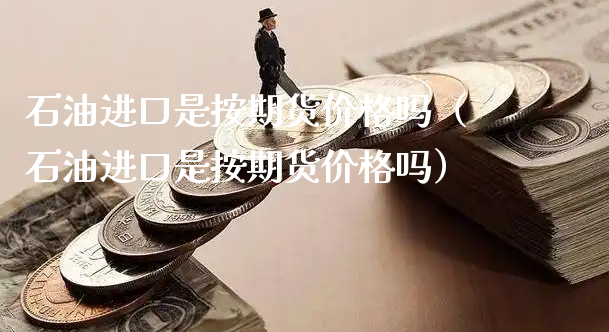 石油进口是按期货价格吗（石油进口是按期货价格吗）_https://www.xyskdbj.com_期货平台_第1张