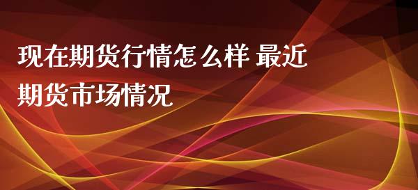 现在期货行情怎么样 最近期货市场情况_https://www.xyskdbj.com_原油行情_第1张