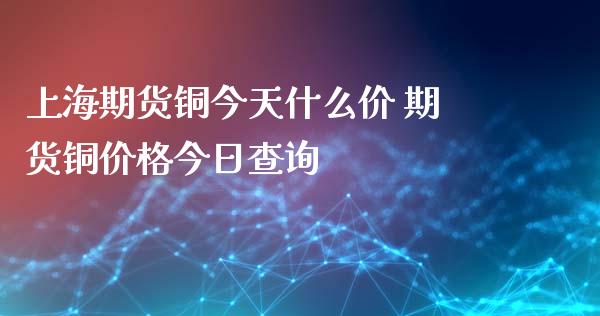 上海期货铜今天什么价 期货铜价格今日查询_https://www.xyskdbj.com_期货学院_第1张