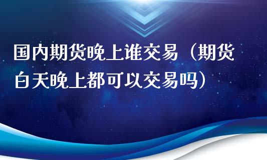 国内期货晚上谁交易（期货白天晚上都可以交易吗）_https://www.xyskdbj.com_原油行情_第1张