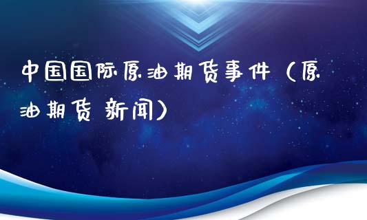 中国国际原油期货事件（原油期货 新闻）_https://www.xyskdbj.com_期货平台_第1张