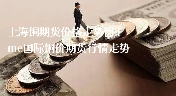 上海铜期货价格走势图 lme国际铜价期货行情走势_https://www.xyskdbj.com_期货学院_第1张