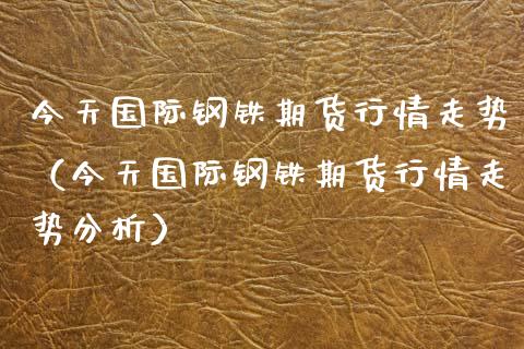 今天国际钢铁期货行情走势（今天国际钢铁期货行情走势分析）_https://www.xyskdbj.com_期货学院_第1张