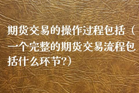 期货交易的操作过程包括（一个完整的期货交易流程包括什么环节?）_https://www.xyskdbj.com_期货手续费_第1张