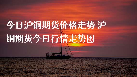 今日沪铜期货价格走势 沪铜期货今日行情走势图_https://www.xyskdbj.com_原油行情_第1张