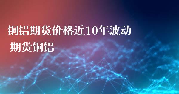 铜铝期货价格近10年波动 期货铜铝_https://www.xyskdbj.com_期货学院_第1张